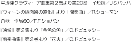 平均律クラヴィーア曲集第２巻より第20番　イ短調／J.S.バッハ   『ウィーンの謝肉祭の道化』より「間奏曲」／R.シューマン   舟歌　作品60／F.F.ショパン   『映像』第２集より「金色の魚」／C.ドビュッシー   『前奏曲集』第２巻より「花火」／C.ドビュッシー