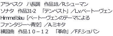 アラベスク　ハ長調　作品18／R.シューマン ソナタ　作品31-2　「テンペスト」／L.v.ベートーヴェン Himmel blau［ベートーヴェンのテーマによる ファンタジー～青空］／A.ミキタ 練習曲　作品１０－１２　「革命」／F.F.ショパン