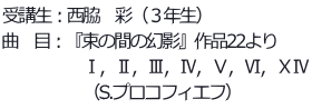 受講生：西脇　彩（３年生） 曲　目：『束の間の幻影』作品22より 　　　　　Ⅰ，Ⅱ，Ⅲ，Ⅳ，Ⅴ，Ⅵ，ⅩⅣ 　　　　　（S.プロコフィエフ）