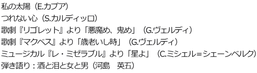 私の太陽（E.カプア） つれない心（S.カルディッロ） 歌劇『リゴレット』より「悪魔め、鬼め」（G.ヴェルディ） 歌劇『マクベス』より「歳老いし時」（G.ヴェルディ） ミュージカル『レ・ミゼラブル』より「星よ」（C.ミシェル＝シェーンベルク） 弾き語り：酒と泪と女と男（河島　英五） 